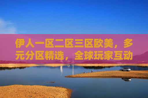 伊人一区二区三区欧美,多元分区精选,全球玩家互动畅玩新主场,伊人欧美分区,全球玩家互动畅玩新主场 伊人一区二区三区欧美,多元分区精选,全球玩家互动畅玩新主场,伊人欧美分区,全球玩家互动畅玩新主场