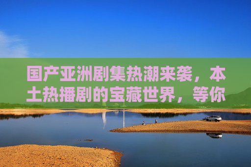 国产亚洲剧集热潮来袭,本土热播剧的宝藏世界,等你解锁精彩!国产剧集热潮,本土热播剧宝藏等你解锁 国产亚洲剧集热潮来袭,本土热播剧的宝藏世界,等你解锁精彩!国产剧集热潮,本土热播剧宝藏等你解锁