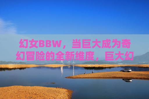 幻女BBW,当巨大成为奇幻冒险的全新维度,巨大幻女BBW,奇幻冒险新维度 幻女BBW,当巨大成为奇幻冒险的全新维度,巨大幻女BBW,奇幻冒险新维度