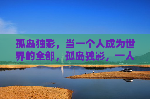孤岛独影,当一个人成为世界的全部,孤岛独影,一人成世界 孤岛独影,当一个人成为世界的全部,孤岛独影,一人成世界