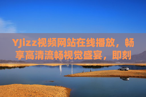 YJizz视频网站在线播放，畅享高清流畅视觉盛宴，即刻解锁精彩影音世界