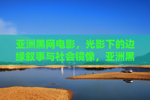 亚洲黑网电影，光影下的边缘叙事与社会镜像，亚洲黑网电影，光影中的边缘叙事与社会镜像
