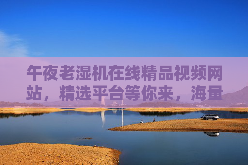 午夜老湿机在线精品视频网站,精选平台等你来,海量随心看,立即加入畅享精彩,午夜老湿机在线精品视频网站,海量随心看,畅享精彩 午夜老湿机在线精品视频网站,精选平台等你来,海量随心看,立即加入畅享精彩,午夜老湿机在线精品视频网站,海量随心看,畅享精彩