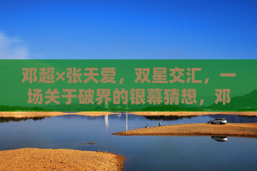 邓超×张天爱,双星交汇,一场关于破界的银幕猜想,邓超×张天爱,双星破界银幕猜想 邓超×张天爱,双星交汇,一场关于破界的银幕猜想,邓超×张天爱,双星破界银幕猜想