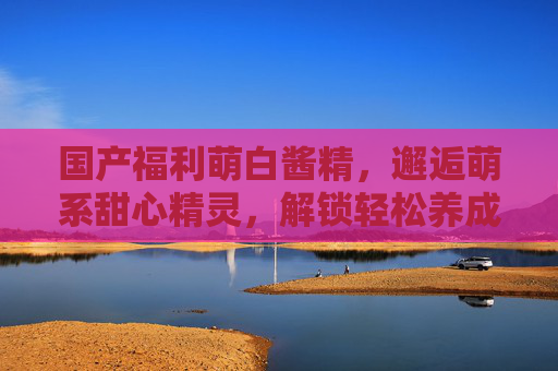 国产福利萌白酱精,邂逅萌系甜心精灵,解锁轻松养成趣味互动新玩法,萌系甜心精灵养成,轻松互动解锁趣味新玩法 国产福利萌白酱精,邂逅萌系甜心精灵,解锁轻松养成趣味互动新玩法,萌系甜心精灵养成,轻松互动解锁趣味新玩法