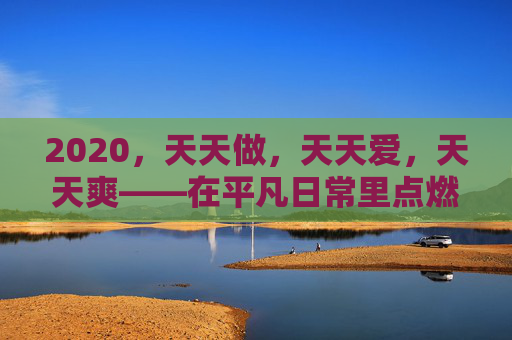 2020，天天做，天天爱，天天爽——在平凡日常里点燃激情，让欢愉成为生活的底色，2020，天天做爱爽，平凡日常的欢愉底色