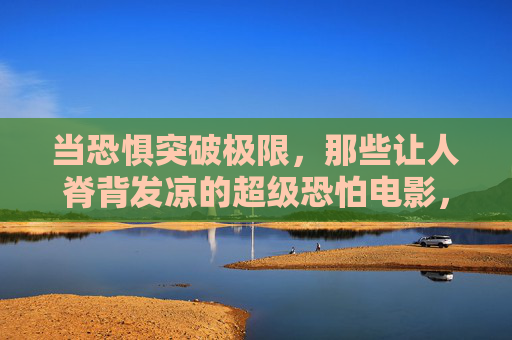 当恐惧突破极限,那些让人脊背发凉的超级恐怕电影,极限恐惧,让人脊背发凉的超级恐怖电影 当恐惧突破极限,那些让人脊背发凉的超级恐怕电影,极限恐惧,让人脊背发凉的超级恐怖电影