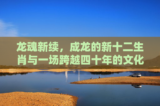 龙魂新续,成龙的新十二生肖与一场跨越四十年的文化冒险,龙魂新续,成龙十二生肖的四十年文化冒险 龙魂新续,成龙的新十二生肖与一场跨越四十年的文化冒险,龙魂新续,成龙十二生肖的四十年文化冒险