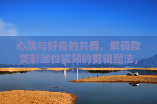 心跳与好奇的共舞,解码欧美刺激性视频的剪辑魔法,心跳与好奇的共舞,解码欧美刺激性视频的剪辑魔法 心跳与好奇的共舞,解码欧美刺激性视频的剪辑魔法,心跳与好奇的共舞,解码欧美刺激性视频的剪辑魔法