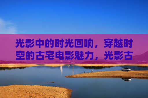 光影中的时光回响,穿越时空的古宅电影魅力,光影古宅,时光回响的电影魅力 光影中的时光回响,穿越时空的古宅电影魅力,光影古宅,时光回响的电影魅力