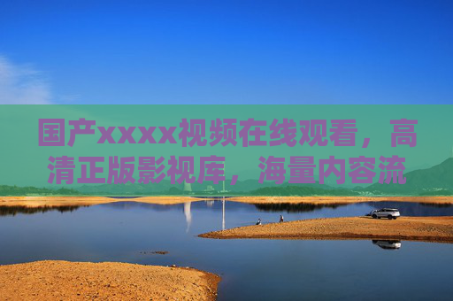 国产xxxx视频在线观看,高清正版影视库,海量内容流畅畅享,一站式满足你的追剧自由 国产xxxx视频在线观看,高清正版影视库,海量内容流畅畅享,一站式满足你的追剧自由