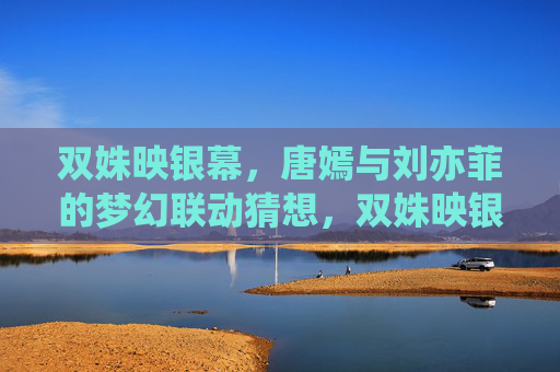 双姝映银幕,唐嫣与刘亦菲的梦幻联动猜想,双姝映银幕,唐嫣刘亦菲梦幻联动猜想 双姝映银幕,唐嫣与刘亦菲的梦幻联动猜想,双姝映银幕,唐嫣刘亦菲梦幻联动猜想