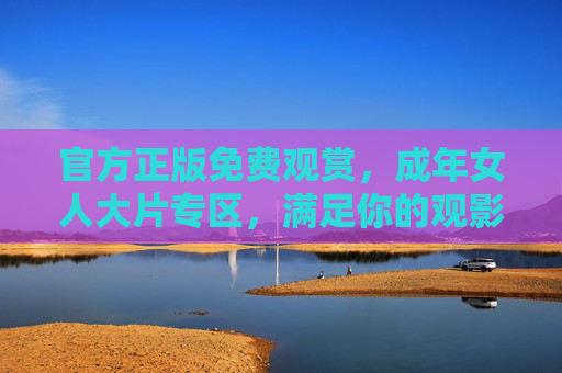 官方正版免费观赏，成年女人大片专区，满足你的观影需求，立即体验精彩，官方正版免费成年女人大片专区
