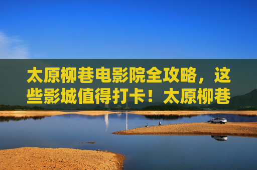 太原柳巷电影院全攻略,这些影城值得打卡!太原柳巷电影院全攻略,这些影城值得打卡! 太原柳巷电影院全攻略,这些影城值得打卡!太原柳巷电影院全攻略,这些影城值得打卡!
