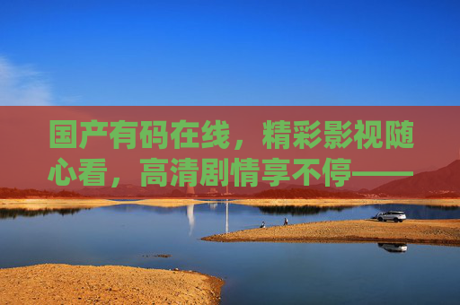 国产有码在线,精彩影视随心看,高清剧情享不停——打造您的专属家庭影院体验,国产家庭影院,高清影视随心享 国产有码在线,精彩影视随心看,高清剧情享不停——打造您的专属家庭影院体验,国产家庭影院,高清影视随心享