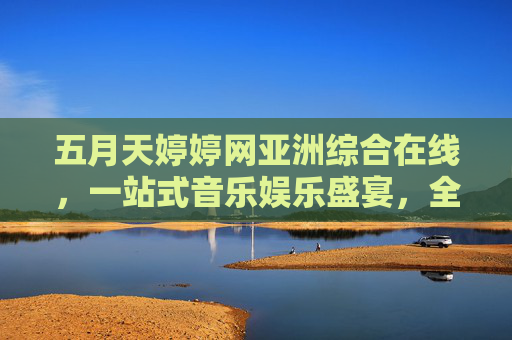 五月天婷婷网亚洲综合在线,一站式音乐娱乐盛宴,全网热播内容即刻畅享!五月天婷婷网,亚洲综合音乐娱乐盛宴,全网热播即刻畅享 五月天婷婷网亚洲综合在线,一站式音乐娱乐盛宴,全网热播内容即刻畅享!五月天婷婷网,亚洲综合音乐娱乐盛宴,全网热播即刻畅享