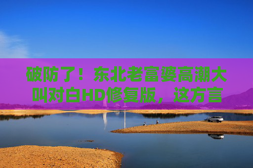 破防了!东北老富婆高潮大叫对白HD修复版,这方言喜剧DNA动了!东北老富婆方言喜剧HD修复版 DNA动了 破防了!东北老富婆高潮大叫对白HD修复版,这方言喜剧DNA动了!东北老富婆方言喜剧HD修复版 DNA动了