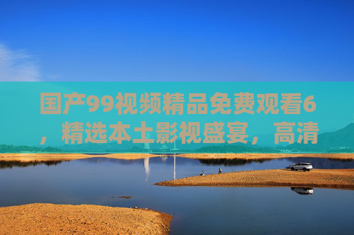 国产99视频精品免费观看6,精选本土影视盛宴,高清畅享无限精彩,错过即遗憾!国产精品本土影视免费观看,高清盛宴,错过即遗憾! 国产99视频精品免费观看6,精选本土影视盛宴,高清畅享无限精彩,错过即遗憾!国产精品本土影视免费观看,高清盛宴,错过即遗憾!