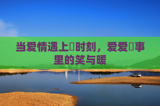 当爱情遇上囧时刻,爱爱囧事里的笑与暖 当爱情遇上囧时刻,爱爱囧事里的笑与暖