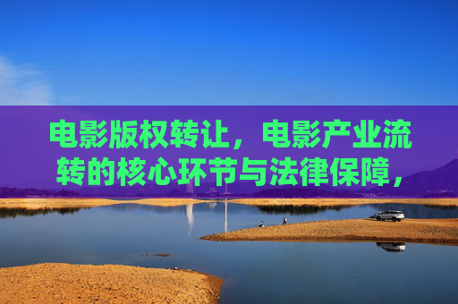 电影版权转让，电影产业流转的核心环节与法律保障，电影版权转让，产业流转的核心环节与法律保障