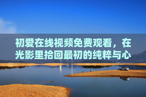 初爱在线视频免费观看，在光影里拾回最初的纯粹与心动