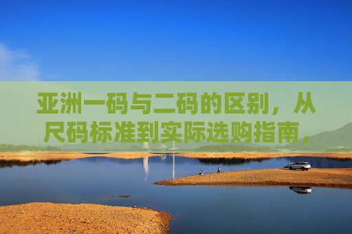 亚洲一码与二码的区别，从尺码标准到实际选购指南，亚洲一码二码区别，从尺码标准到选购指南