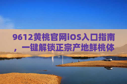 9612黄桃官网iOS入口指南，一键解锁正宗产地鲜桃体验，9612黄桃iOS入口指南，一键解锁正宗产地鲜桃体验