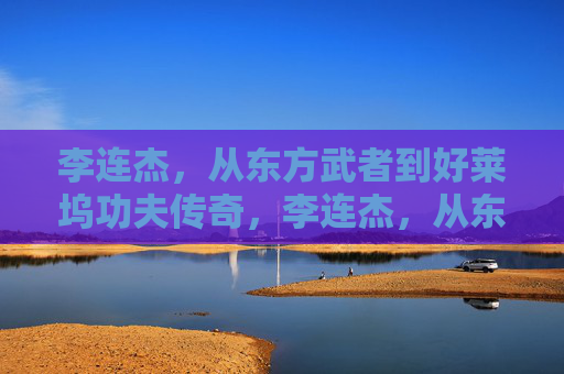 李连杰，从东方武者到好莱坞功夫传奇，李连杰，从东方武者到好莱坞功夫传奇