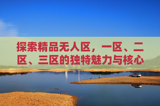 探索精品无人区，一区、二区、三区的独特魅力与核心特点，探索精品无人区，一区、二区、三区的独特魅力与核心特点