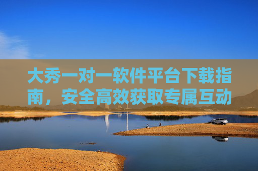 大秀一对一软件平台下载指南，安全高效获取专属互动体验，大秀一对一软件平台安全高效下载指南