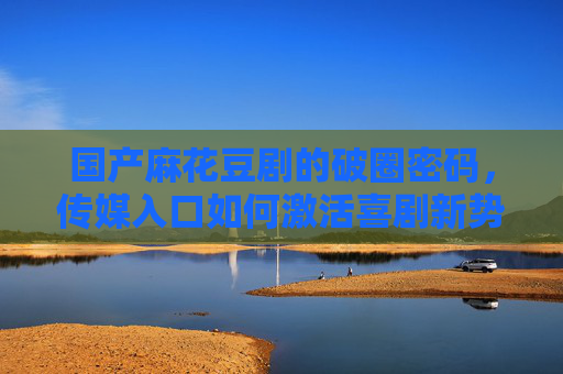 国产麻花豆剧的破圈密码，传媒入口如何激活喜剧新势力，麻花豆剧破圈密码，传媒入口激活喜剧新势力