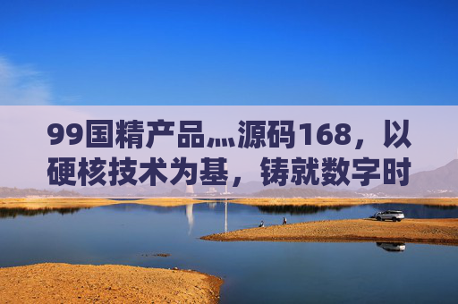 99国精产品灬源码168，以硬核技术为基，铸就数字时代精工之作，99国精产品灬源码168，硬核技术铸就数字时代精工之作