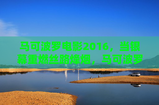 马可波罗电影2016，当银幕重燃丝路烽烟，马可波罗·2016，银幕重燃丝路烽烟