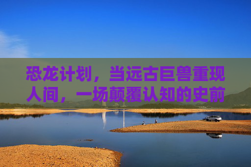 恐龙计划，当远古巨兽重现人间，一场颠覆认知的史前探险，恐龙计划，重现远古巨兽，颠覆认知的史前探险