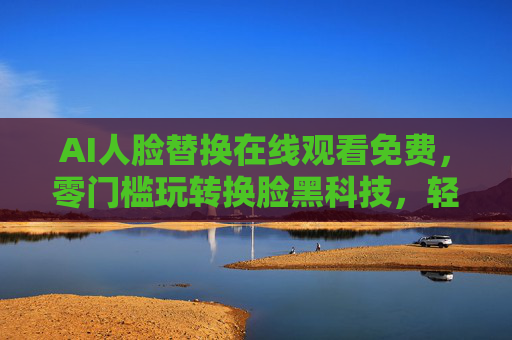 AI人脸替换在线观看免费，零门槛玩转换脸黑科技，轻松解锁创意乐趣，AI人脸替换免费零门槛，轻松解锁创意转换乐趣