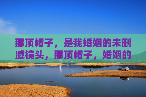 那顶帽子，是我婚姻的未删减镜头，那顶帽子，婚姻的未删减镜头