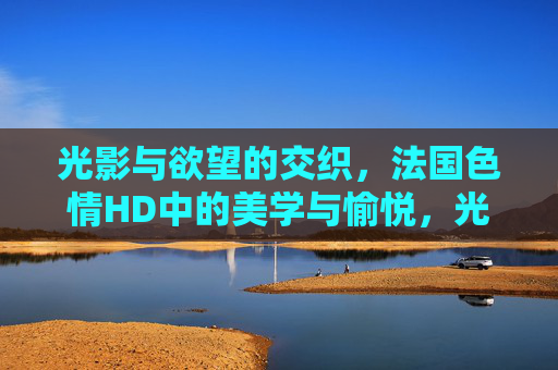 光影与欲望的交织，法国色情HD中的美学与愉悦，光影织欲，法国色情HD的美学愉悦