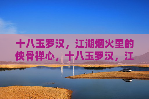 十八玉罗汉，江湖烟火里的侠骨禅心，十八玉罗汉，江湖烟火的侠骨禅心