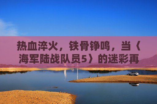 热血淬火，铁骨铮鸣，当〈海军陆战队员5〉的迷彩再染战场，海军陆战队员5，迷彩淬火，铁骨再染战场