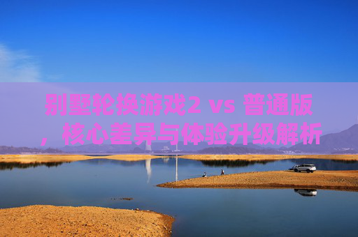 别墅轮换游戏2 vs 普通版，核心差异与体验升级解析，别墅轮换游戏2 vs 普通版，核心差异与体验升级解析
