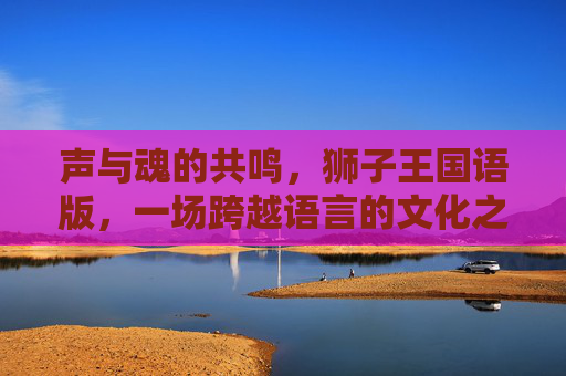 声与魂的共鸣，狮子王国语版，一场跨越语言的文化之旅，狮子王国语版，声魂共鸣的文化之旅
