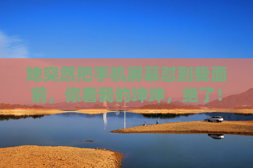 她突然把手机屏幕怼到我面前，你看我的坤坤，绝了！手机屏幕怼脸！她给我看坤坤，绝了！