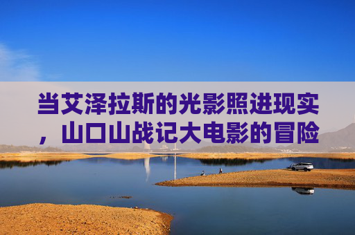 当艾泽拉斯的光影照进现实，山口山战记大电影的冒险与情怀共振，艾泽拉斯光影照进现实，山口山战记大电影冒险与情怀共振