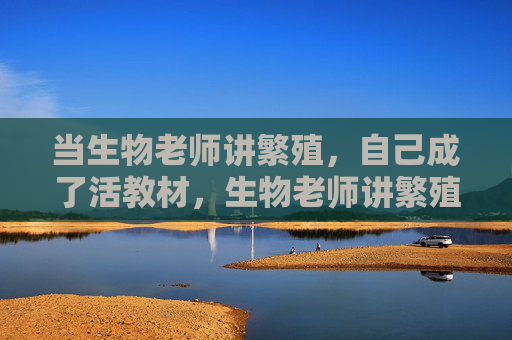 当生物老师讲繁殖，自己成了活教材，生物老师讲繁殖，自己成最鲜活的活教材