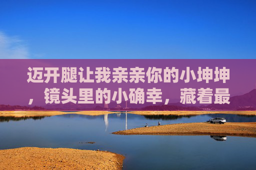 迈开腿让我亲亲你的小坤坤，镜头里的小确幸，藏着最动人的治愈密码，镜头里的小确幸，藏着治愈密码