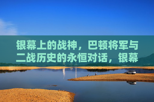 银幕上的战神，巴顿将军与二战历史的永恒对话，银幕战神巴顿，与二战历史的永恒对话