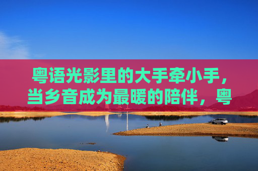 粤语光影里的大手牵小手，当乡音成为最暖的陪伴，粤语光影，大手牵小手，乡音暖陪伴
