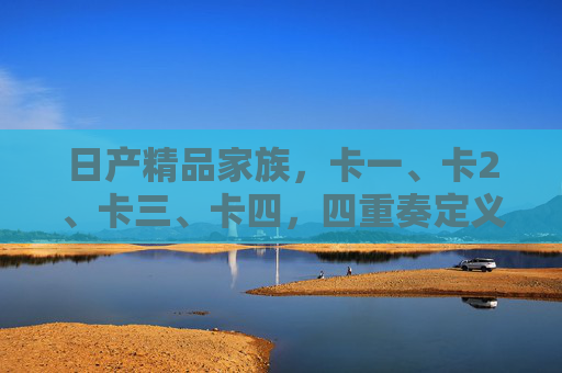 日产精品家族，卡一、卡2、卡三、卡四，四重奏定义出行新境，日产精品家族四重奏定义出行新境