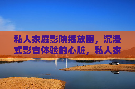 私人家庭影院播放器，沉浸式影音体验的心脏，私人家庭影院播放器，沉浸式影音体验的心脏