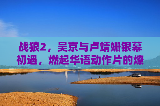 战狼2，吴京与卢靖姗银幕初遇，燃起华语动作片的燎原之火，战狼2，吴京卢靖姗银幕初遇，燃起华语动作片燎原之火